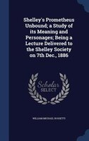 Shelley's Prometheus Unbound; a Study of its Meaning and Personages; Being a Lecture Delivered to the Shelley Society on 7th Dec.,