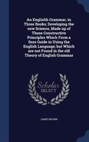 An Englishh Grammar, in Three Books; Developing the new Science, Made up of Those Constructive Principles Which Form a Sure Guide