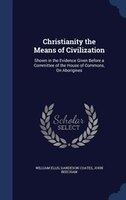 Christianity the Means of Civilization: Shown in the Evidence Given Before a Committee of the House of Commons, On Aborigines