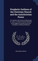 Prophetic Outlines of the Christian Church and the Antichristian Power: As Traced in the Visions of Daniel and St. John : In Twelv