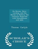 On Heroes, Hero-worship, and the Heroic in History: Six Lectures: Reported with Emendations and Addi - Scholar's Choice Edition