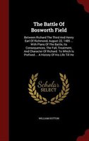 The Battle Of Bosworth Field: Between Richard The Third And Henry Earl Of Richmond, August 22, 1485 ... With Plans Of The Battle,