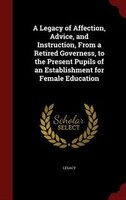 A Legacy of Affection, Advice, and Instruction, From a Retired Governess, to the Present Pupils of an Establishment for Female Edu