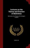 Lectures on the Theory and Practice of Midwifery: Delivered in the Theatre of St. George's Hospital