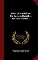 Relief of the Heirs of the Eastern Cherokee Indians Volume 1