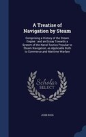 A Treatise of Navigation by Steam: Comprising a History of the Steam Engine : and an Essay Towards a System of the Naval Tactics P