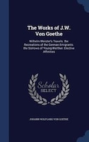 The Works of J.W. Von Goethe: Wilhelm Meister's Travels. the Recreations of the German Emigrants. the Sorrows of Young Werther. E