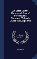 An Essay On the Nature and Cure of Scrophulous Disorders, Vulgarly Called the King's Evil