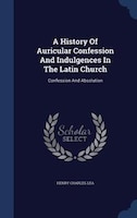 A History Of Auricular Confession And Indulgences In The Latin Church: Confession And Absolution