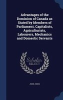 Advantages of the Dominion of Canada as Stated by Members of Parliament, Capitalists, Agriculturists, Labourers, Mechanics and Dom