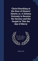 Christ Knocking at the Door of Sinners' Hearts; or, A Solemn Entreaty to Receive the Saviour and His Gospel in This the day of Mer