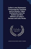 Luther's own Statements Concerning his Teaching and its Results, Taken Exclusively From the Earliest and Best Editions of Luther's