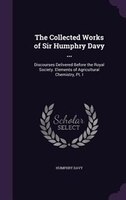 The Collected Works of Sir Humphry Davy ...: Discourses Delivered Before the Royal Society. Elements of Agricultural Chemistry, Pt