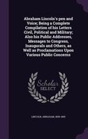 Abraham Lincoln's pen and Voice; Being a Complete Compilation of his Letters Civil, Political and Military; Also his Public Addres