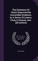 The Existence Of Christ Disproved By Irresistible Evidence, In A Series Of Letters, From A German Jew. [30 Letters]