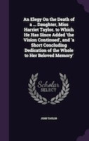 An Elegy On the Death of a ... Daughter, Miss Harriet Taylor. to Which He Has Since Added 'the Vision Continued', and 'a Short Con