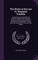 The Works of the Late Dr. Benjamin Franklin: Consisting of His Life, Written by Himself. Together With Humorous, Moral, and Litera