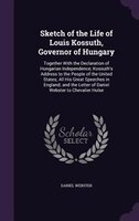Sketch of the Life of Louis Kossuth, Governor of Hungary: Together With the Declaration of Hungarian Independence; Kossuth's Addre