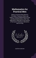 Mathematics for Practical Men: Being a Common-Place Book of Principles, Theorems, Rules, and Tables, in Various Departments of Pur