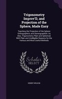 Trigonometry Improv'D, and Projection of the Sphere, Made Easy: Teaching the Projection of the Sphere Orthographick, and Stereogra