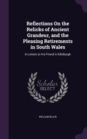 Reflections On the Relicks of Ancient Grandeur, and the Pleasing Retirements in South Wales: In Letters to His Friend in Edinburgh