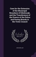 Case for the Extension of the Municipal Boundary of Edinburgh, and the Transference of the Powers of the Police and Paving Boards