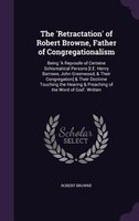 The 'Retractation' of Robert Browne, Father of Congregationalism: Being 'A Reproofe of Certeine Schismatical Persons [I.E. Henry B