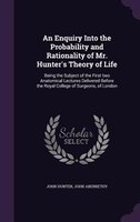 An Enquiry Into the Probability and Rationality of Mr. Hunter's Theory of Life: Being the Subject of the First two Anatomical Lect