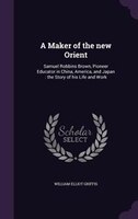 A Maker of the new Orient: Samuel Robbins Brown, Pioneer Educator in China, America, and Japan : the Story of his Life and Work