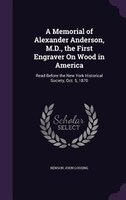 A Memorial of Alexander Anderson, M.D., the First Engraver On Wood in America: Read Before the New York Historical Society, Oct. 5