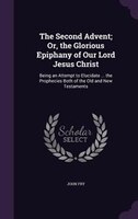 The Second Advent; Or, the Glorious Epiphany of Our Lord Jesus Christ: Being an Attempt to Elucidate ... the Prophecies Both of th