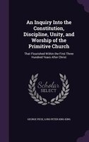 An Inquiry Into the Constitution, Discipline, Unity, and Worship of the Primitive Church: That Flourished Within the First Three H