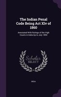The Indian Penal Code Being Act Xlv of 1860: Annotated With Rulings of the High Courts in India Up to July 1894