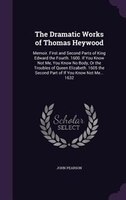 The Dramatic Works of Thomas Heywood: Memoir. First and Second Parts of King Edward the Fourth. 1600. If You Know Not Me, You Know