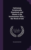 Calvinism Scripturally Examined, and Shewn to Be Inconsistent With ... the Word of God