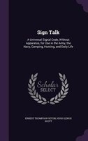 Sign Talk: A Universal Signal Code, Without Apparatus, for Use in the Army, the Navy, Camping, Hunting, and Da