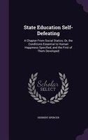 State Education Self-Defeating: A Chapter From Social Statics; Or, the Conditions Essential to Human Happiness Specified, and the