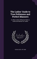 The Ladies' Guide to True Politeness and Perfect Manners: or, Miss Leslie's Behaviour Book, a Guide and Manual for Ladies