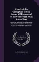 Proofs of the Corruption of Gen. James Wilkinson and of his Connection With Aaron Burr: With a Full Refutation of his Slanderous A
