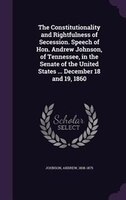 The Constitutionality and Rightfulness of Secession. Speech of Hon. Andrew Johnson, of Tennessee, in the Senate of the United Stat