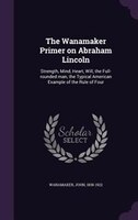 The Wanamaker Primer on Abraham Lincoln: Strength, Mind, Heart, Will, the Full-rounded man, the Typical American Example of the Ru