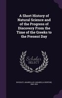 A Short History of Natural Science and of the Progress of Discovery From the Time of the Greeks to the Present Day