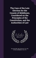 The Case of the Late Election for the County of Middlesex, Considered on the Principles of the Constitution, and the Authorities o