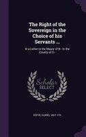 The Right of the Sovereign in the Choice of his Servants ...: In a Letter to the Mayor of B-- In the County of S--