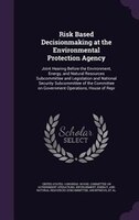 Risk Based Decisionmaking at the Environmental Protection Agency: Joint Hearing Before the Environment, Energy, and Natural Resour