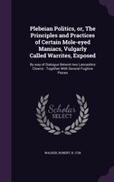 Plebeian Politics, or, The Principles and Practices of Certain Mole-eyed Maniacs, Vulgarly Called Warrites, Exposed: By way of Dia
