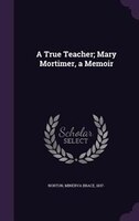 A True Teacher; Mary Mortimer, a Memoir