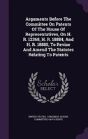 Arguments Before The Committee On Patents Of The House Of Representatives, On H. R. 12368, H. R. 18884, And H. R. 18885, To Revise