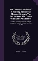 On The Construction Of A Railway Across The Channel, Beneath The Sea Between The Coasts Of England And France: A Lecture Delivered