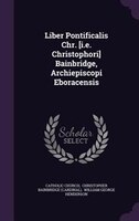 Liber Pontificalis Chr. [i.e. Christophori] Bainbridge, Archiepiscopi Eboracensis